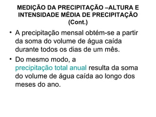 MEDIÇÃO DA PRECIPITAÇÃO –ALTURA E
INTENSIDADE MÉDIA DE PRECIPITAÇÃO
(Cont.)
• A precipitação mensal obtém-se a partir
da soma do volume de água caída
durante todos os dias de um mês.
• Do mesmo modo, a
precipitação total anual resulta da soma
do volume de água caída ao longo dos
meses do ano.
 