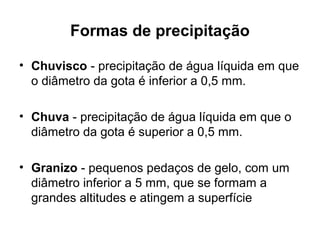 Formas de precipitação
• Chuvisco - precipitação de água líquida em que
o diâmetro da gota é inferior a 0,5 mm.
• Chuva - precipitação de água líquida em que o
diâmetro da gota é superior a 0,5 mm.
• Granizo - pequenos pedaços de gelo, com um
diâmetro inferior a 5 mm, que se formam a
grandes altitudes e atingem a superfície
 