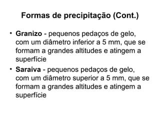 Formas de precipitação (Cont.)
• Granizo - pequenos pedaços de gelo,
com um diâmetro inferior a 5 mm, que se
formam a grandes altitudes e atingem a
superfície
• Saraiva - pequenos pedaços de gelo,
com um diâmetro superior a 5 mm, que se
formam a grandes altitudes e atingem a
superfície
 