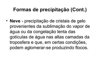 Formas de precipitação (Cont.)
• Neve - precipitação de cristais de gelo
provenientes da sublimação do vapor de
água ou da congelação lenta das
gotículas de água nas altas camadas da
troposfera e que, em certas condições,
podem aglomerar-se produzindo flocos.
 