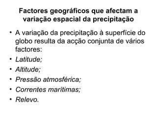 Factores geográficos que afectam a
variação espacial da precipitação
• A variação da precipitação à superfície do
globo resulta da acção conjunta de vários
factores:
• Latitude;
• Altitude;
• Pressão atmosférica;
• Correntes marítimas;
• Relevo.
 
