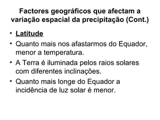 Factores geográficos que afectam a
variação espacial da precipitação (Cont.)
• Latitude
• Quanto mais nos afastarmos do Equador,
menor a temperatura.
• A Terra é iluminada pelos raios solares
com diferentes inclinações.
• Quanto mais longe do Equador a
incidência de luz solar é menor.
 