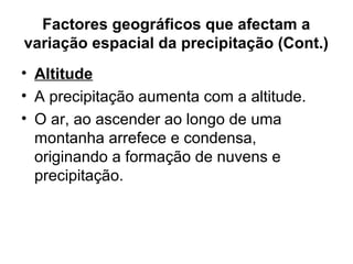 Factores geográficos que afectam a
variação espacial da precipitação (Cont.)
• Altitude
• A precipitação aumenta com a altitude.
• O ar, ao ascender ao longo de uma
montanha arrefece e condensa,
originando a formação de nuvens e
precipitação.
 
