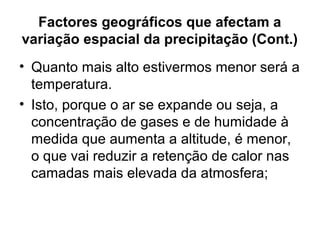 Factores geográficos que afectam a
variação espacial da precipitação (Cont.)
• Quanto mais alto estivermos menor será a
temperatura.
• Isto, porque o ar se expande ou seja, a
concentração de gases e de humidade à
medida que aumenta a altitude, é menor,
o que vai reduzir a retenção de calor nas
camadas mais elevada da atmosfera;
 