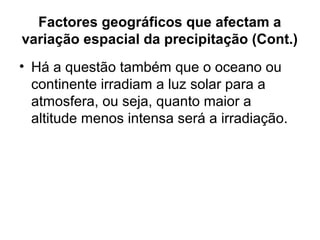 Factores geográficos que afectam a
variação espacial da precipitação (Cont.)
• Há a questão também que o oceano ou
continente irradiam a luz solar para a
atmosfera, ou seja, quanto maior a
altitude menos intensa será a irradiação.
 