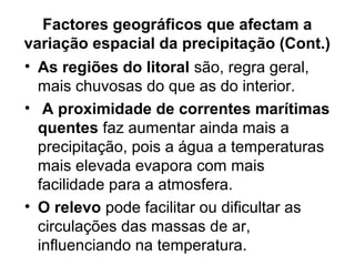 Factores geográficos que afectam a
variação espacial da precipitação (Cont.)
• As regiões do litoral são, regra geral,
mais chuvosas do que as do interior.
• A proximidade de correntes marítimas
quentes faz aumentar ainda mais a
precipitação, pois a água a temperaturas
mais elevada evapora com mais
facilidade para a atmosfera.
• O relevo pode facilitar ou dificultar as
circulações das massas de ar,
influenciando na temperatura.
 