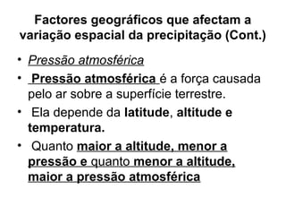 Factores geográficos que afectam a
variação espacial da precipitação (Cont.)
• Pressão atmosférica
• Pressão atmosférica é a força causada
pelo ar sobre a superfície terrestre.
• Ela depende da latitude, altitude e
temperatura.
• Quanto maior a altitude, menor a
pressão e quanto menor a altitude,
maior a pressão atmosférica
 