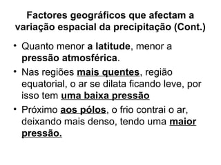 Factores geográficos que afectam a
variação espacial da precipitação (Cont.)
• Quanto menor a latitude, menor a
pressão atmosférica.
• Nas regiões mais quentes, região
equatorial, o ar se dilata ficando leve, por
isso tem uma baixa pressão
• Próximo aos pólos, o frio contrai o ar,
deixando mais denso, tendo uma maior
pressão.
 