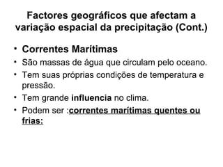 Factores geográficos que afectam a
variação espacial da precipitação (Cont.)
• Correntes Marítimas
• São massas de água que circulam pelo oceano.
• Tem suas próprias condições de temperatura e
pressão.
• Tem grande influencia no clima.
• Podem ser :correntes marítimas quentes ou
frias:
 