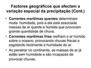 Factores geográficos que afectam a
variação espacial da precipitação (Cont.)
• Correntes marítimas quentes determinam
muita humidade, pois a ela está associada
massas de ar quente e húmida que provocam
grande quantidade de chuva.
• Correntes marítimas frias resfriam o ar húmido
sobre o oceano, provocando chuvas fracas e
esgotando facilmente a humidade do ar.
• Ao penetrar no continente, as massas de ar já
estão sem humidade e são incapazes de
provocar chuvas.
 