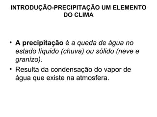 INTRODUÇÃO-PRECIPITAÇÃO UM ELEMENTO
DO CLIMA
• A precipitação é a queda de água no
estado líquido (chuva) ou sólido (neve e
granizo).
• Resulta da condensação do vapor de
água que existe na atmosfera.
 