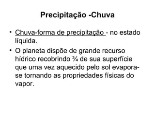 Precipitação -Chuva
• Chuva-forma de precipitação - no estado
líquida.
• O planeta dispõe de grande recurso
hídrico recobrindo ¾ de sua superfície
que uma vez aquecido pelo sol evapora-
se tornando as propriedades físicas do
vapor.
 