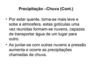 Precipitação –Chuva (Cont.)
• Por estar quente, torna-se mais leve e
sobe a atmosfera, estas gotículas uma
vez reunidas formam-se nuvens, capazes
de transportar água de um lugar para
outro.
• Ao juntar-se com outras nuvens a pressão
aumenta e ocorre as precipitações
chamadas de chuva.
 