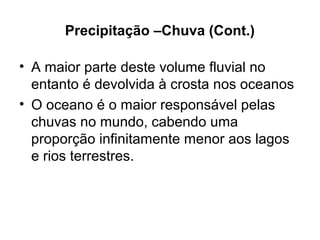 Precipitação –Chuva (Cont.)
• A maior parte deste volume fluvial no
entanto é devolvida à crosta nos oceanos
• O oceano é o maior responsável pelas
chuvas no mundo, cabendo uma
proporção infinitamente menor aos lagos
e rios terrestres.
 