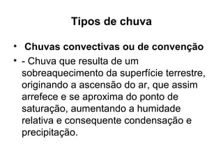 Tipos de chuva
• Chuvas convectivas ou de convenção
• - Chuva que resulta de um
sobreaquecimento da superfície terrestre,
originando a ascensão do ar, que assim
arrefece e se aproxima do ponto de
saturação, aumentando a humidade
relativa e consequente condensação e
precipitação.
 