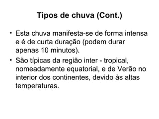 Tipos de chuva (Cont.)
• Esta chuva manifesta-se de forma intensa
e é de curta duração (podem durar
apenas 10 minutos).
• São típicas da região inter - tropical,
nomeadamente equatorial, e de Verão no
interior dos continentes, devido às altas
temperaturas.
 