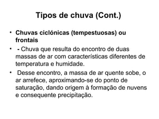 Tipos de chuva (Cont.)
• Chuvas ciclónicas (tempestuosas) ou
frontais
• - Chuva que resulta do encontro de duas
massas de ar com características diferentes de
temperatura e humidade.
• Desse encontro, a massa de ar quente sobe, o
ar arrefece, aproximando-se do ponto de
saturação, dando origem à formação de nuvens
e consequente precipitação.
 