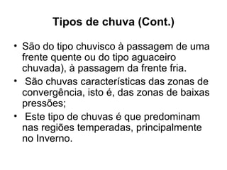 Tipos de chuva (Cont.)
• São do tipo chuvisco à passagem de uma
frente quente ou do tipo aguaceiro
chuvada), à passagem da frente fria.
• São chuvas características das zonas de
convergência, isto é, das zonas de baixas
pressões;
• Este tipo de chuvas é que predominam
nas regiões temperadas, principalmente
no Inverno.
 