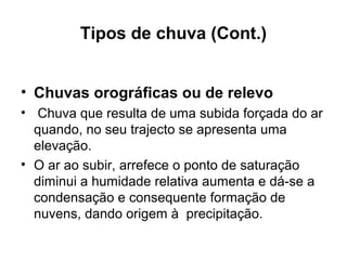 Tipos de chuva (Cont.)
• Chuvas orográficas ou de relevo
• Chuva que resulta de uma subida forçada do ar
quando, no seu trajecto se apresenta uma
elevação.
• O ar ao subir, arrefece o ponto de saturação
diminui a humidade relativa aumenta e dá-se a
condensação e consequente formação de
nuvens, dando origem à precipitação.
 