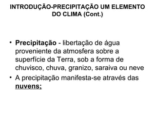 INTRODUÇÃO-PRECIPITAÇÃO UM ELEMENTO
DO CLIMA (Cont.)
• Precipitação - libertação de água
proveniente da atmosfera sobre a
superfície da Terra, sob a forma de
chuvisco, chuva, granizo, saraiva ou neve
• A precipitação manifesta-se através das
nuvens;
 
