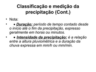 Classificação e medição da
precipitação (Cont.)
• Nota:
• • Duração: período de tempo contado desde
o início até o fim da precipitação, expresso
geralmente em horas ou minutos.
• • Intensidade da precipitação: é a relação
entre a altura pluviométrica e a duração da
chuva expressa em mm/h ou mm/min.
 