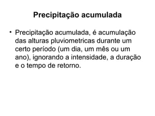 Precipitação acumulada
• Precipitação acumulada, é acumulação
das alturas pluviometricas durante um
certo período (um dia, um mês ou um
ano), ignorando a intensidade, a duração
e o tempo de retorno.
 