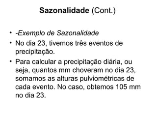 Sazonalidade (Cont.)
• -Exemplo de Sazonalidade
• No dia 23, tivemos três eventos de
precipitação.
• Para calcular a precipitação diária, ou
seja, quantos mm choveram no dia 23,
somamos as alturas pulviométricas de
cada evento. No caso, obtemos 105 mm
no dia 23.
 