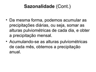 Sazonalidade (Cont.)
• Da mesma forma, podemos acumular as
precipitações diárias, ou seja, somar as
alturas pulviométricas de cada dia, e obter
a precipitação mensal.
• Acumulando-se as alturas pulviométricas
de cada mês, obtemos a precipitação
anual.
 