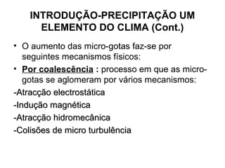 INTRODUÇÃO-PRECIPITAÇÃO UM
ELEMENTO DO CLIMA (Cont.)
• O aumento das micro-gotas faz-se por
seguintes mecanismos físicos:
• Por coalescência : processo em que as micro-
gotas se aglomeram por vários mecanismos:
-Atracção electrostática-Atracção electrostática
-Indução magnética-Indução magnética
-Atracção hidromecânica-Atracção hidromecânica
-Colisões de micro turbulência-Colisões de micro turbulência
 