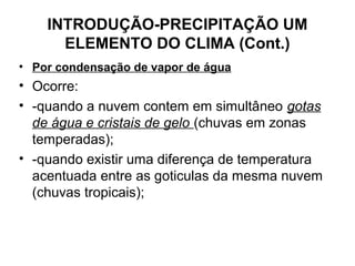 INTRODUÇÃO-PRECIPITAÇÃO UM
ELEMENTO DO CLIMA (Cont.)
• Por condensação de vapor de água
• Ocorre:
• -quando a nuvem contem em simultâneo gotas
de água e cristais de gelo (chuvas em zonas
temperadas);
• -quando existir uma diferença de temperatura
acentuada entre as goticulas da mesma nuvem
(chuvas tropicais);
 