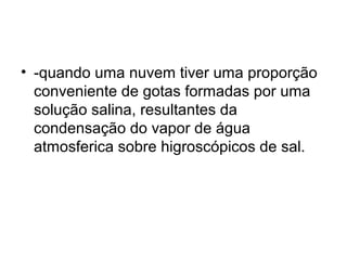 • -quando uma nuvem tiver uma proporção
conveniente de gotas formadas por uma
solução salina, resultantes da
condensação do vapor de água
atmosferica sobre higroscópicos de sal.
 