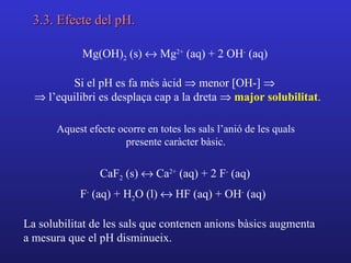 3.3. Efecte del pH.

             Mg(OH)2 (s) ↔ Mg2+ (aq) + 2 OH- (aq)

         Si el pH es fa més àcid ⇒ menor [OH-] ⇒
  ⇒ l’equilibri es desplaça cap a la dreta ⇒ major solubilitat.

       Aquest efecte ocorre en totes les sals l’anió de les quals
                       presente caràcter bàsic.

                 CaF2 (s) ↔ Ca2+ (aq) + 2 F- (aq)
            F- (aq) + H2O (l) ↔ HF (aq) + OH- (aq)

La solubilitat de les sals que contenen anions bàsics augmenta
a mesura que el pH disminueix.
 