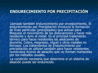 ENDURECIMIENTO   POR PRECIPITACIÓN Llamado también endurecimiento por envejecimiento. El endurecimiento por Precipitación involucra la formación de finas partículas (precipitados) que actúan para Bloquear el movimiento de las dislocaciones y hacer más resistente y duro al metal. Es el principal tratamiento térmico para hacer resistentes las aleaciones de aluminio, Cobre, magnesio, níquel y otros metales no ferrosos. Los tratamientos de Endurecimiento por precipitación se utilizan también para hacer resistentes numerosos Aceros de aleación que no forman martensita por los métodos usuales. La condición necesaria que determina si un sistema de aleación puede ser endurecido.  