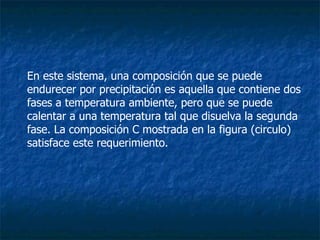 En este sistema, una composición que se puede endurecer por precipitación es aquella que contiene dos fases a temperatura ambiente, pero que se puede calentar a una temperatura tal que disuelva la segunda fase. La composición C mostrada en la figura (circulo) satisface este requerimiento. 