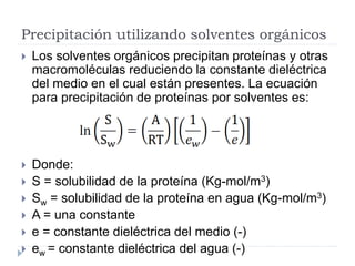 Precipitación utilizando solventes orgánicos
 Los solventes orgánicos precipitan proteínas y otras
macromoléculas reduciendo la constante dieléctrica
del medio en el cual están presentes. La ecuación
para precipitación de proteínas por solventes es:
 Donde:
 S = solubilidad de la proteína (Kg-mol/m3)
 Sw = solubilidad de la proteína en agua (Kg-mol/m3)
 A = una constante
 e = constante dieléctrica del medio (-)
 ew = constante dieléctrica del agua (-)
 