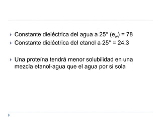  Constante dieléctrica del agua a 25° (ew) = 78
 Constante dieléctrica del etanol a 25° = 24.3
 Una proteína tendrá menor solubilidad en una
mezcla etanol-agua que el agua por si sola
 
