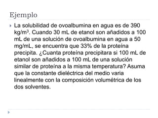 Ejemplo
 La solubilidad de ovoalbumina en agua es de 390
kg/m3. Cuando 30 mL de etanol son añadidos a 100
mL de una solución de ovoalbumina en agua a 50
mg/mL, se encuentra que 33% de la proteína
precipita. ¿Cuanta proteína precipitara si 100 mL de
etanol son añadidos a 100 mL de una solución
similar de proteína a la misma temperatura? Asuma
que la constante dieléctrica del medio varia
linealmente con la composición volumétrica de los
dos solventes.
 