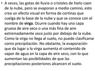 • A veces, las gotas de lluvia o cristales de hielo caen 
de la nube, pero se evaporan a medio camino, esto 
crea un efecto visual en forma de cortinas que 
cuelga de la base de la nube y que se conoce con el 
nombre de virga. Ocurre cuando hay una capa 
gruesa de aire seco o una más fina de aire 
extremadamente seco justo por debajo de la nube. 
Como la virga no llega al suelo, no puede clasificarse 
como precipitación. No obstante, la evaporación 
que da lugar a la virga aumenta el contenido de 
vapor de agua en la capa de aire seco, con lo que 
aumentan las posibilidades de que las 
precipitaciones posteriores alcancen el suelo. 
 