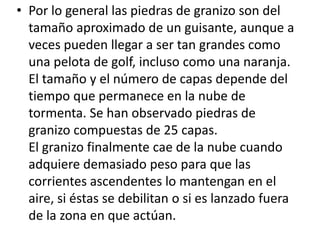 • Por lo general las piedras de granizo son del 
tamaño aproximado de un guisante, aunque a 
veces pueden llegar a ser tan grandes como 
una pelota de golf, incluso como una naranja. 
El tamaño y el número de capas depende del 
tiempo que permanece en la nube de 
tormenta. Se han observado piedras de 
granizo compuestas de 25 capas. 
El granizo finalmente cae de la nube cuando 
adquiere demasiado peso para que las 
corrientes ascendentes lo mantengan en el 
aire, si éstas se debilitan o si es lanzado fuera 
de la zona en que actúan. 
 