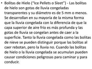 • Bolitas de Hielo (“Ice Pellets o Sleet”) - Las bolitas 
de hielo son gotas de lluvia congeladas 
transparentes y su diámetro es de 5 mm o menos. 
Se desarrollan en su mayoría de la misma forma 
que la lluvia congelada con la diferencia de que la 
capa superior de aire frío es más profunda y las 
gotas de lluvia se congelan antes de caer a la 
superficie. Tanto la lluvia congelada como las bolitas 
de nieve se pueden distinguir porque las bolitas al 
caer rebotan, pero la lluvia no. Cuando las bolitas 
de hielo o la lluvia congelada se acumulan pueden 
causar condiciones peligrosas para caminar y para 
conducir. 
 