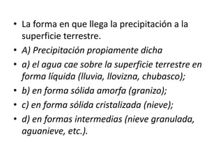 • La forma en que llega la precipitación a la 
superficie terrestre. 
• A) Precipitación propiamente dicha 
• a) el agua cae sobre la superficie terrestre en 
forma líquida (lluvia, llovizna, chubasco); 
• b) en forma sólida amorfa (granizo); 
• c) en forma sólida cristalizada (nieve); 
• d) en formas intermedias (nieve granulada, 
aguanieve, etc.). 
 