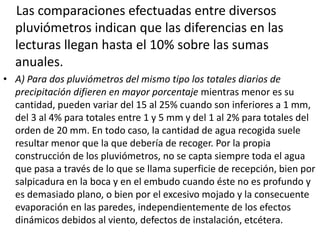 Las comparaciones efectuadas entre diversos 
pluviómetros indican que las diferencias en las 
lecturas llegan hasta el 10% sobre las sumas 
anuales. 
• A) Para dos pluviómetros del mismo tipo los totales diarios de 
precipitación difieren en mayor porcentaje mientras menor es su 
cantidad, pueden variar del 15 al 25% cuando son inferiores a 1 mm, 
del 3 al 4% para totales entre 1 y 5 mm y del 1 al 2% para totales del 
orden de 20 mm. En todo caso, la cantidad de agua recogida suele 
resultar menor que la que debería de recoger. Por la propia 
construcción de los pluviómetros, no se capta siempre toda el agua 
que pasa a través de lo que se llama superficie de recepción, bien por 
salpicadura en la boca y en el embudo cuando éste no es profundo y 
es demasiado plano, o bien por el excesivo mojado y la consecuente 
evaporación en las paredes, independientemente de los efectos 
dinámicos debidos al viento, defectos de instalación, etcétera. 
 