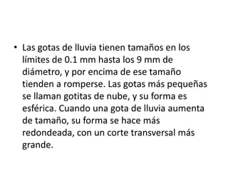 • Las gotas de lluvia tienen tamaños en los 
límites de 0.1 mm hasta los 9 mm de 
diámetro, y por encima de ese tamaño 
tienden a romperse. Las gotas más pequeñas 
se llaman gotitas de nube, y su forma es 
esférica. Cuando una gota de lluvia aumenta 
de tamaño, su forma se hace más 
redondeada, con un corte transversal más 
grande. 
 