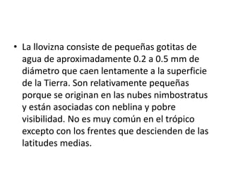 • La llovizna consiste de pequeñas gotitas de 
agua de aproximadamente 0.2 a 0.5 mm de 
diámetro que caen lentamente a la superficie 
de la Tierra. Son relativamente pequeñas 
porque se originan en las nubes nimbostratus 
y están asociadas con neblina y pobre 
visibilidad. No es muy común en el trópico 
excepto con los frentes que descienden de las 
latitudes medias. 
 