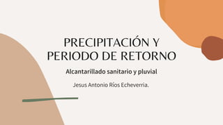 PRECIPITACIÓN Y
PERIODO DE RETORNO
Alcantarillado sanitario y pluvial


Jesus Antonio Ríos Echeverria.
 