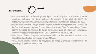 Instituto Mexicano de Tecnología del Agua. (2019, 29 julio). La importancia de la
medición del agua de lluvia. gob.mx. Recuperado 6 de abril de 2022, de
https://www.gob.mx/imta/articulos/la-importancia-de-la-medicion-del-agua-de-lluvia
Gutiérrez Lozano Joel., Vargas Tristán Virginia., Romero Rodríguez Moisés., Plácido de
la Cruz José Manuel., Aguirre Bortoni Manuel de Jesús., Silva Espinoza Hugo Tomas.
(2011). Periodos de retorno de lluvias torrenciales para el estado de Tamaulipas,
México. Investigaciones Geográficas. UNAM. México. N. 76 pp. 20-33.
Ruiz, Rosío. (2002). Programa de Automatización de los Métodos Estadísticos en
Hidrología. Facultad de Ingeniería. UNAM. México.
Urra, Mario. (1995). Diseño de Proyectos de Riego y Drenaje, Fundamentos de
Hidrología Superficial. Vinilit. Chile.
REFERENCIAS:
 