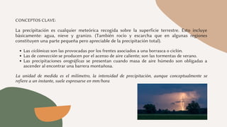 Las ciclónicas son las provocadas por los frentes asociados a una borrasca o ciclón.
Las de convección se producen por el acenso de aire caliente; son las tormentas de verano.
Las precipitaciones orográficas se presentan cuando masa de aire húmedo son obligadas a
ascender al encontrar una barrera montañosa.
CONCEPTOS CLAVE:
La precipitación es cualquier meteórica recogida sobre la superficie terrestre. Esto incluye
básicamente: agua, nieve y granizo. (También rocío y escarcha que en algunas regiones
constituyen una parte pequeña pero apreciable de la precipitación total).
La unidad de medida es el milímetro, la intensidad de precipitación, aunque conceptualmente se
refiere a un instante, suele expresarse en mm/hora
 