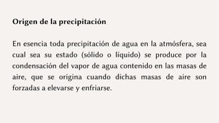Origen de la precipitación
En esencia toda precipitación de agua en la atmósfera, sea
cual sea su estado (sólido o líquido) se produce por la
condensación del vapor de agua contenido en las masas de
aire, que se origina cuando dichas masas de aire son
forzadas a elevarse y enfriarse.
 