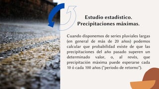 Estudio estadístico.
Precipitaciones máximas.


Cuando disponemos de series pluviales largas
(en general de más de 20 años) podemos
calcular que probabilidad existe de que las
precipitaciones del año pasado superen un
determinado valor, o, al revés, que
precipitación máxima puede esperarse cada
10 ó cada 100 años ("periodo de retorno").
 