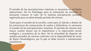 El estudio de las precipitaciones máximas es necesario en múltiples
aplicaciones. Así en hidrología para la estimación de avenidas es
necesario conocer el valor de la máxima precipitación probable
registrada para un determinado período de retorno.
Tanto para el estudio de la erosión, como para el cálculo y diseño de
las estructuras de conservación de suelos e hidráulicas, es necesario
el estudio de las precipitaciones máximas. El período de retorno será
mayor cuanto mayor sea la importancia y la repercusión social,
ecológica y económica de la obra. Así la necesidad de disponer de
amplios períodos de retorno contrasta con la disponibilidad de series
de datos climatológicos, por lo que se debe recurrir a estimaciones
estadísticas.
 